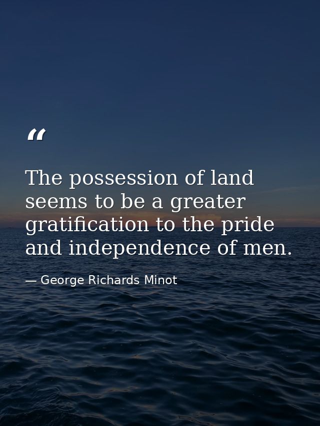 The possession of land seems to be a greater gratification to the pride and independence of men. — George Richards Minot