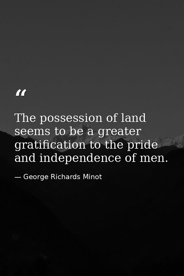 The possession of land seems to be a greater gratification to the pride and independence of men. — George Richards Minot