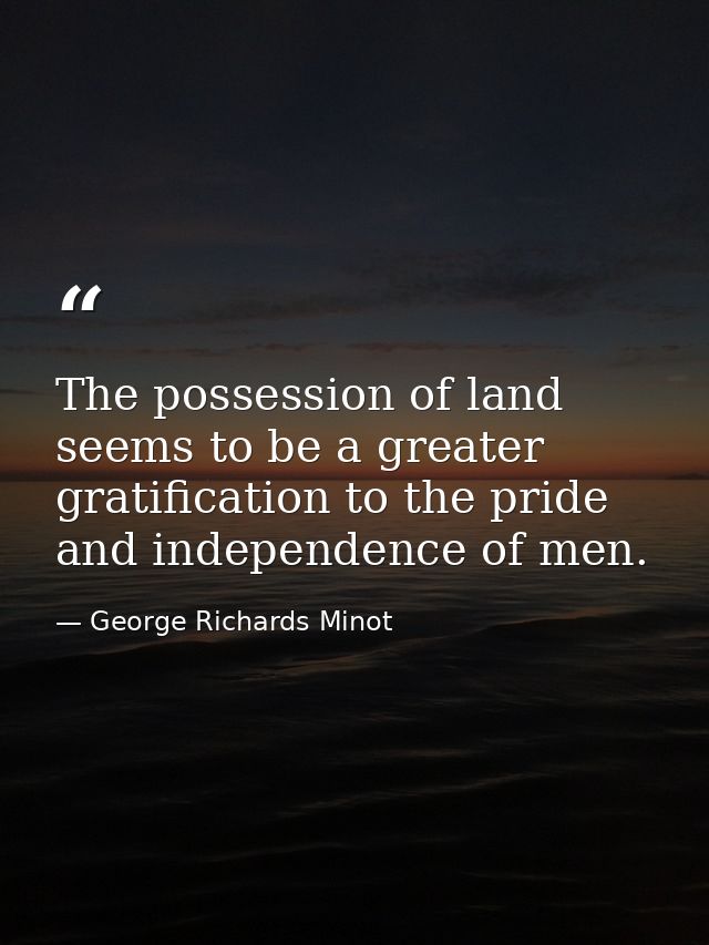 The possession of land seems to be a greater gratification to the pride and independence of men. — George Richards Minot