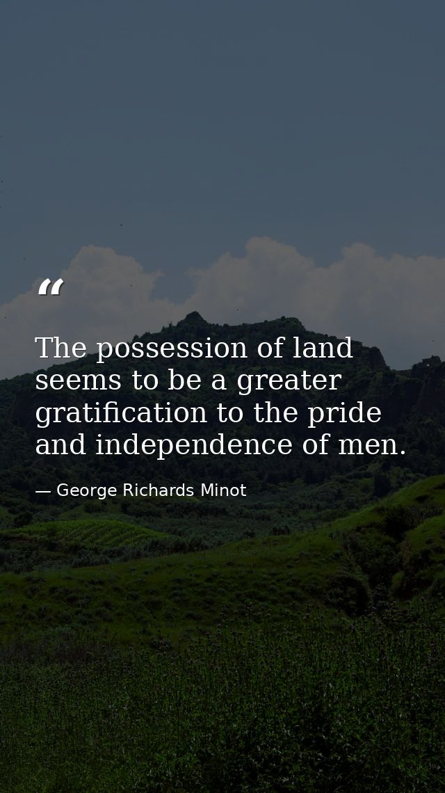 The possession of land seems to be a greater gratification to the pride and independence of men. — George Richards Minot