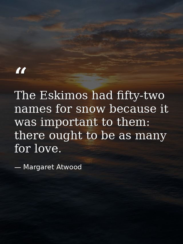 The Eskimos had fifty-two names for snow because it was important to them: there ought to be as many for love. — Margaret Atwood