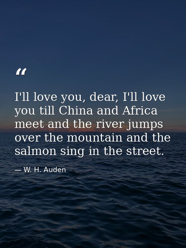 I'll love you, dear, I'll love you till China and Africa meet and the river jumps over the mountain and the salmon sing  — W. H. Auden