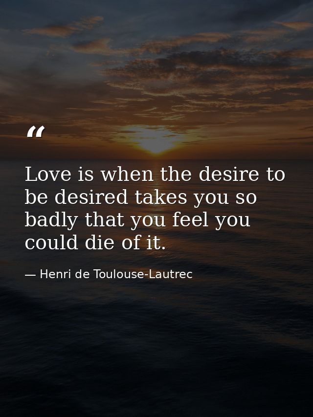 Love is when the desire to be desired takes you so badly that you feel you could die of it. — Henri de Toulouse-Lautrec