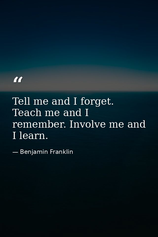 Tell me and I forget. Teach me and I remember. Involve me and I learn. — Benjamin Franklin