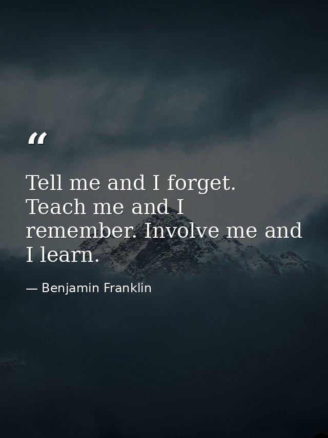 Tell me and I forget. Teach me and I remember. Involve me and I learn. — Benjamin Franklin