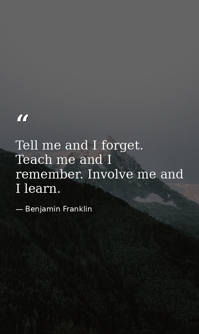 Tell me and I forget. Teach me and I remember. Involve me and I learn. — Benjamin Franklin