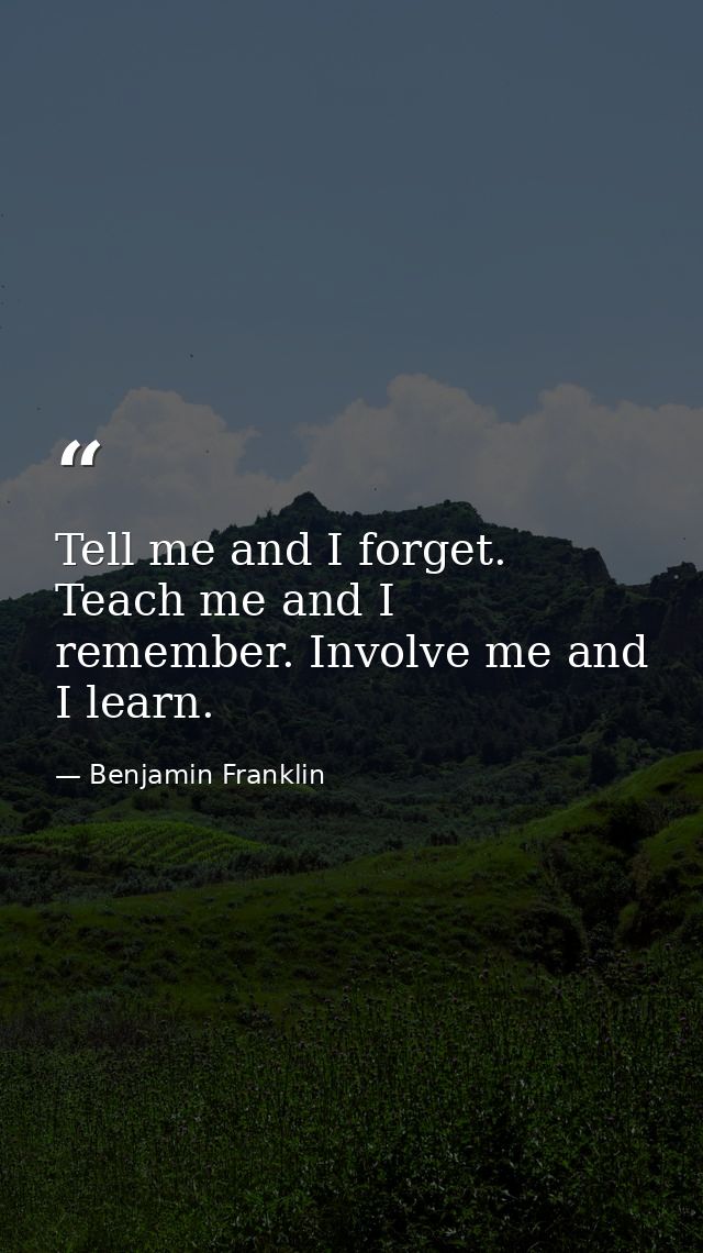 Tell me and I forget. Teach me and I remember. Involve me and I learn. — Benjamin Franklin