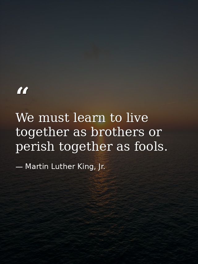 We must learn to live together as brothers or perish together as fools. — Martin Luther King, Jr.