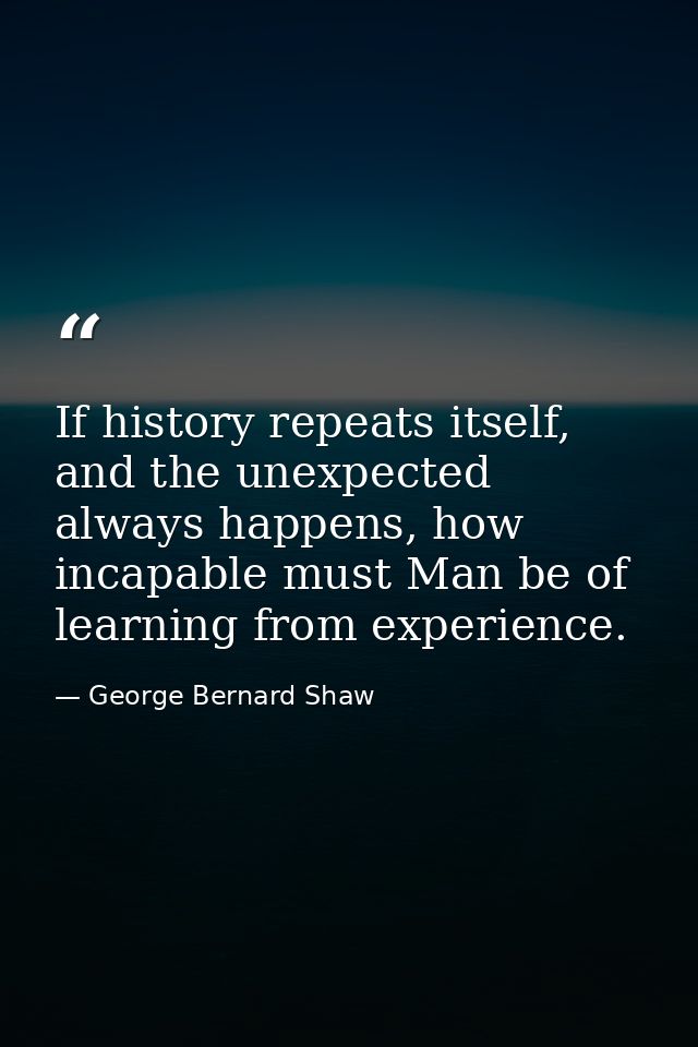 If history repeats itself, and the unexpected always happens, how incapable must Man be of learning from experience. — George Bernard Shaw