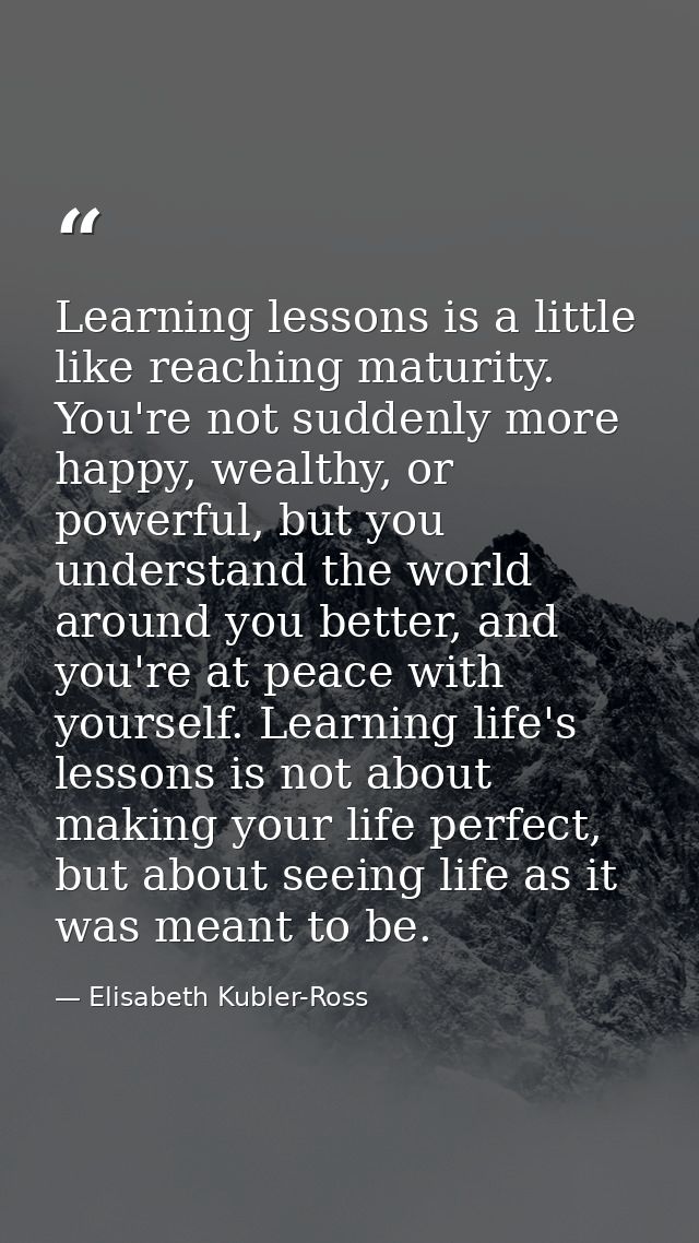 Learning lessons is a little like reaching maturity. You're not suddenly more happy, wealthy, or powerful, but you under — Elisabeth Kubler-Ross