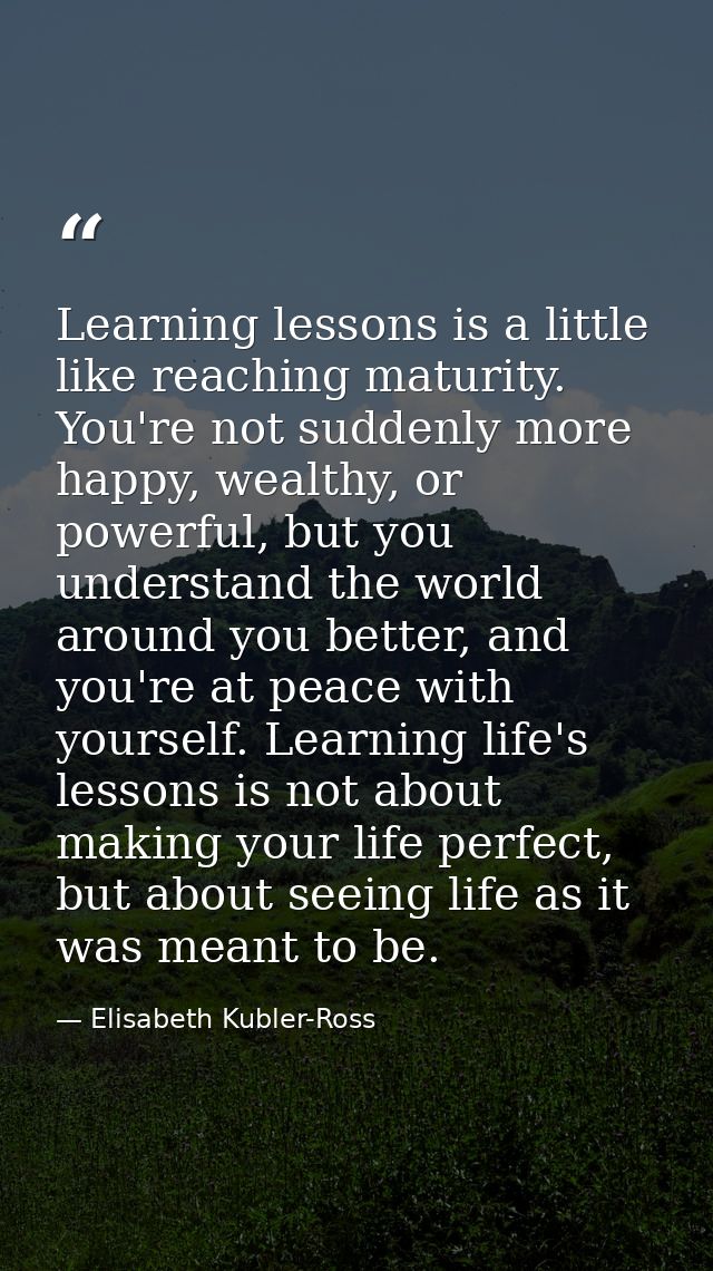Learning lessons is a little like reaching maturity. You're not suddenly more happy, wealthy, or powerful, but you under — Elisabeth Kubler-Ross
