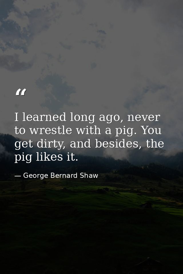 I learned long ago, never to wrestle with a pig. You get dirty, and besides, the pig likes it. — George Bernard Shaw