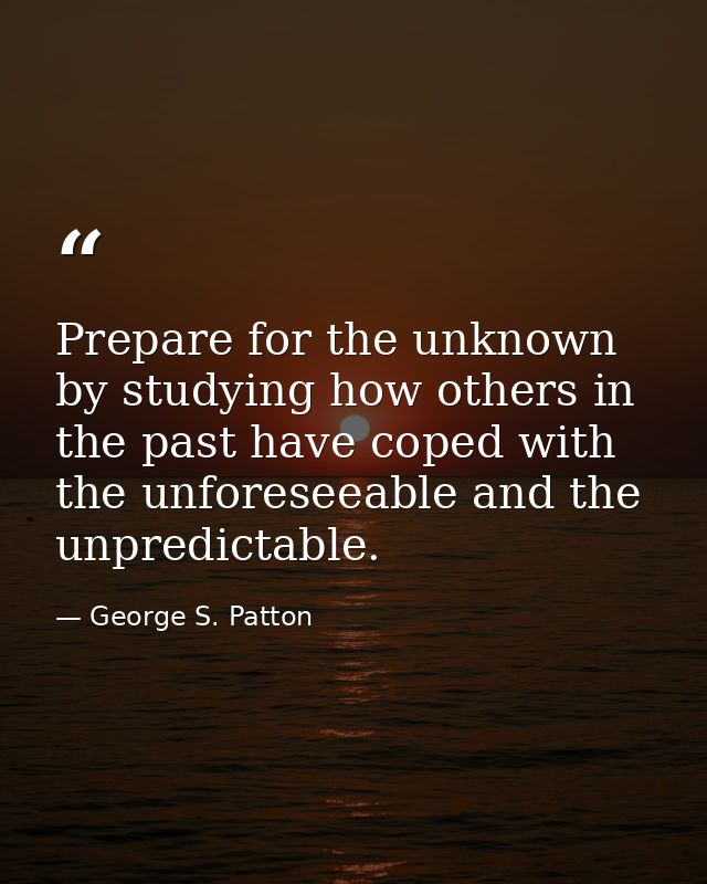 Prepare for the unknown by studying how others in the past have coped with the unforeseeable and the unpredictable. — George S. Patton