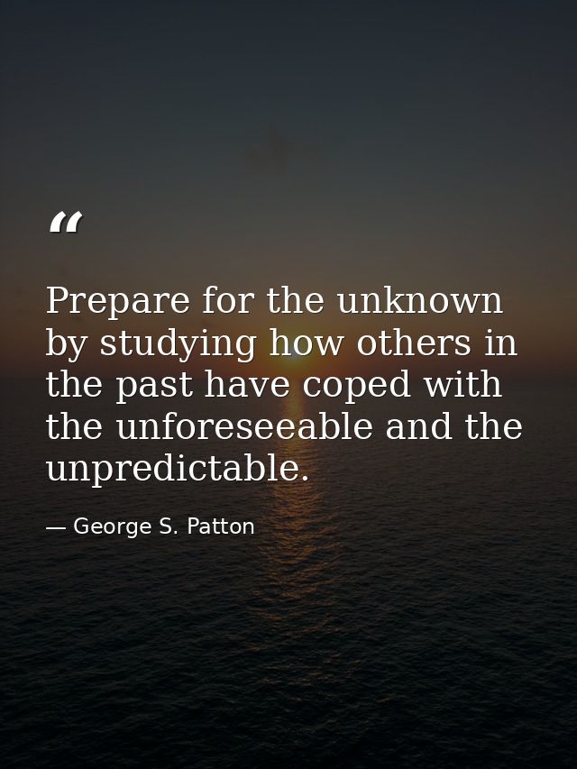Prepare for the unknown by studying how others in the past have coped with the unforeseeable and the unpredictable. — George S. Patton