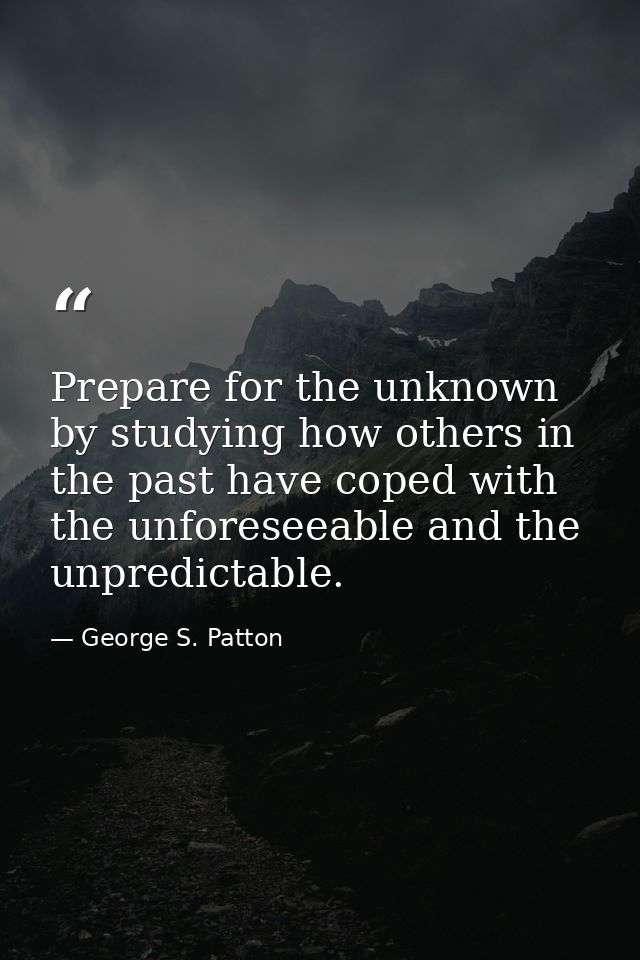 Prepare for the unknown by studying how others in the past have coped with the unforeseeable and the unpredictable. — George S. Patton