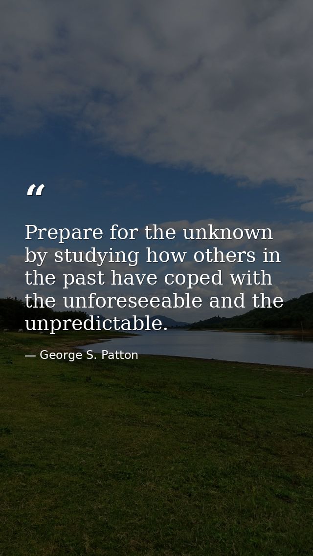 Prepare for the unknown by studying how others in the past have coped with the unforeseeable and the unpredictable. — George S. Patton