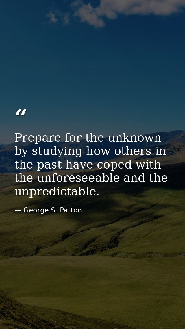 Prepare for the unknown by studying how others in the past have coped with the unforeseeable and the unpredictable. — George S. Patton
