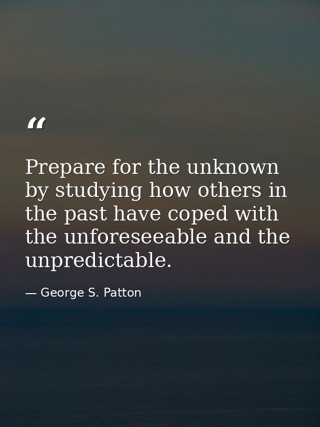 Prepare for the unknown by studying how others in the past have coped with the unforeseeable and the unpredictable. — George S. Patton