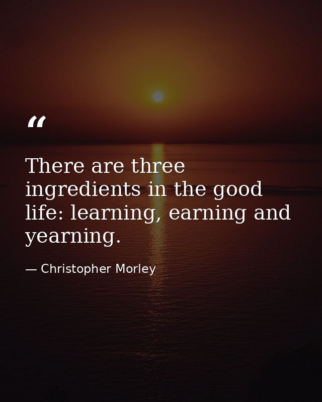There are three ingredients in the good life: learning, earning and yearning. — Christopher Morley