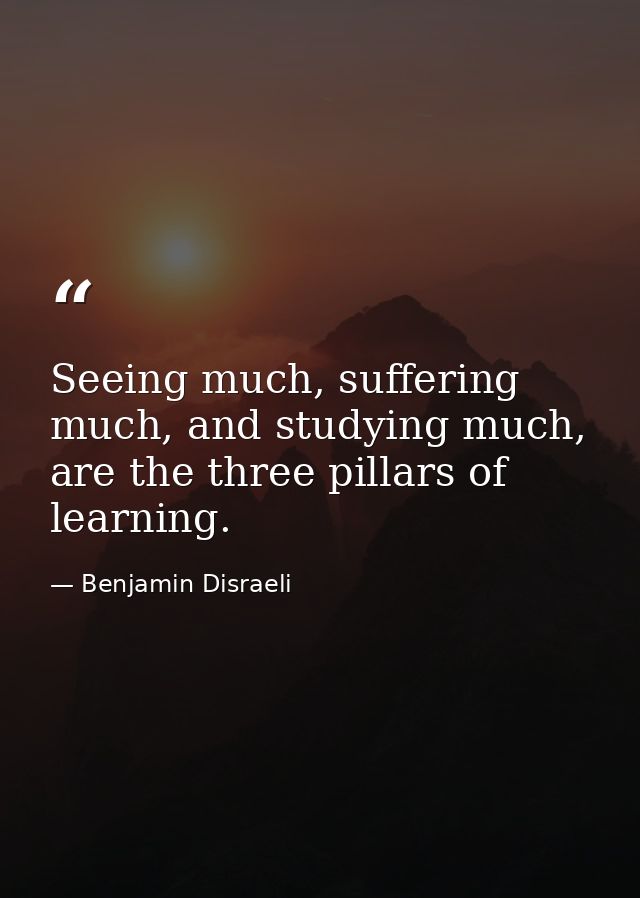 Seeing much, suffering much, and studying much, are the three pillars of learning. — Benjamin Disraeli