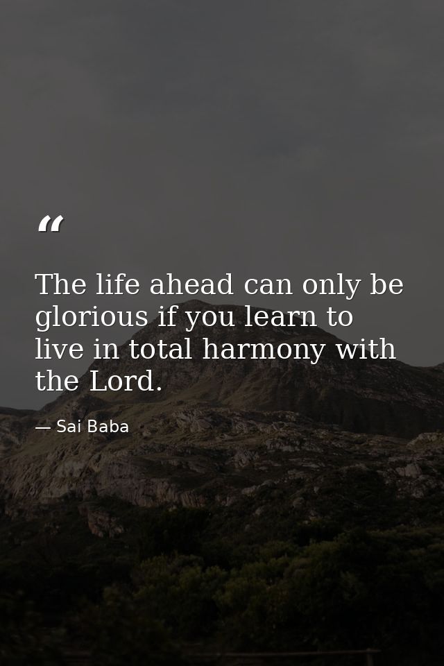 The life ahead can only be glorious if you learn to live in total harmony with the Lord. — Sai Baba