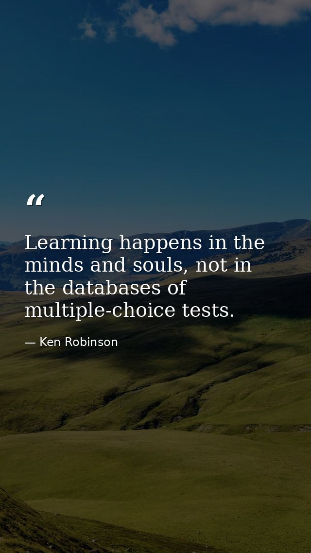 Learning happens in the minds and souls, not in the databases of multiple-choice tests. — Ken Robinson
