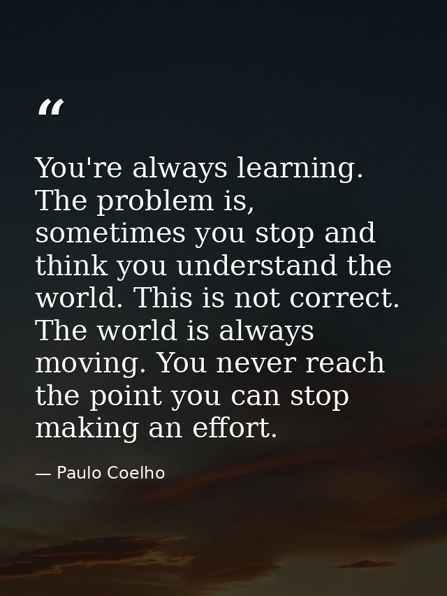 You're always learning. The problem is, sometimes you stop and think you understand the world. This is not correct. The  — Paulo Coelho