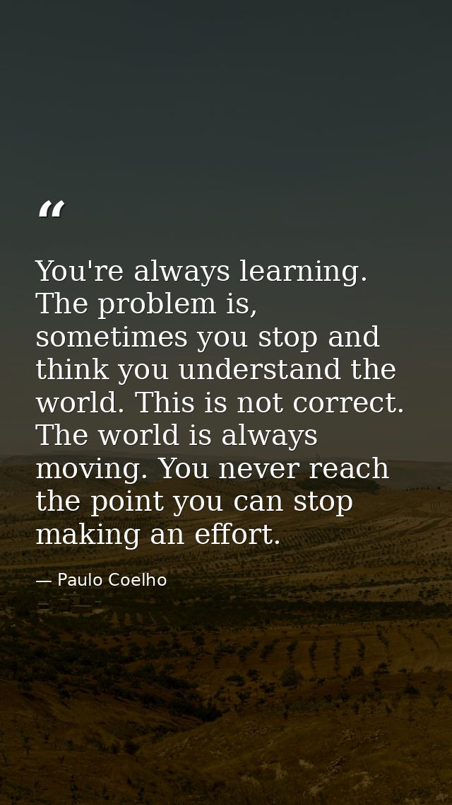 You're always learning. The problem is, sometimes you stop and think you understand the world. This is not correct. The  — Paulo Coelho