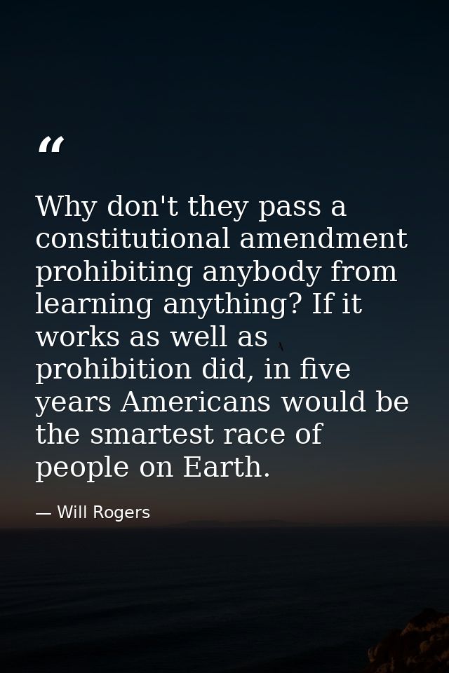 Why don't they pass a constitutional amendment prohibiting anybody from learning anything? If it works as well as prohib — Will Rogers