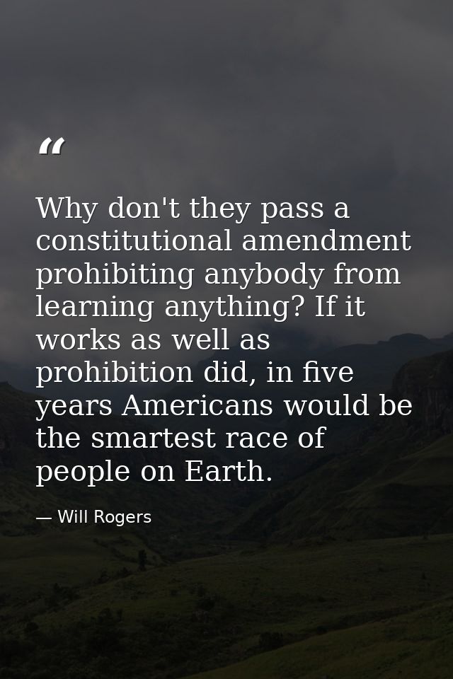 Why don't they pass a constitutional amendment prohibiting anybody from learning anything? If it works as well as prohib — Will Rogers