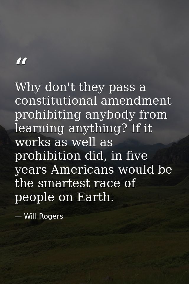 Why don't they pass a constitutional amendment prohibiting anybody from learning anything? If it works as well as prohib — Will Rogers