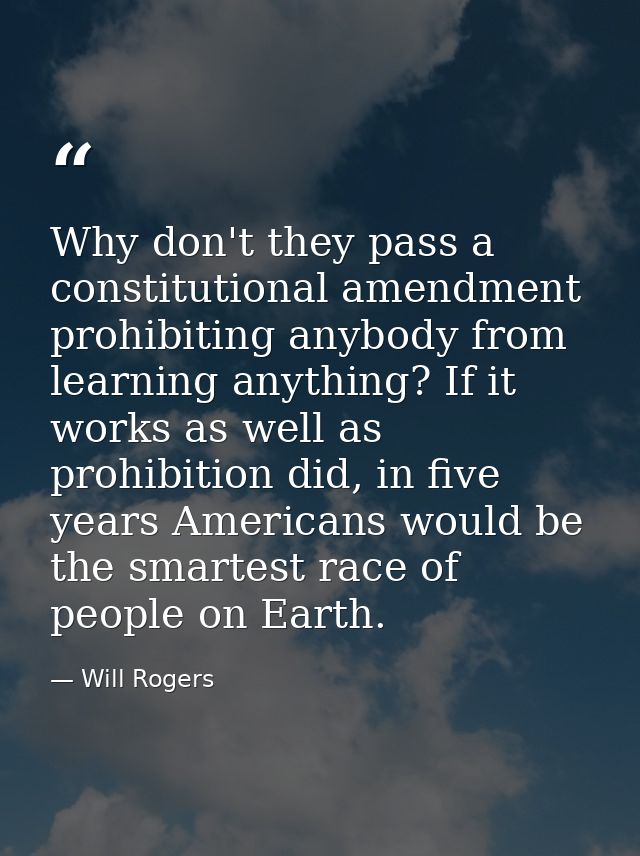 Why don't they pass a constitutional amendment prohibiting anybody from learning anything? If it works as well as prohib — Will Rogers