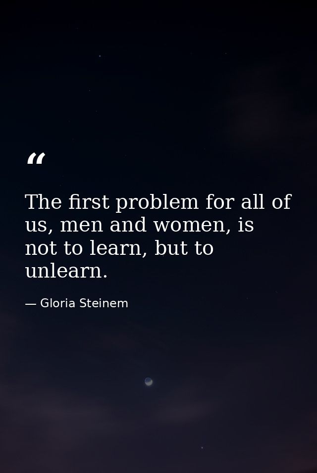 The first problem for all of us, men and women, is not to learn, but to unlearn. — Gloria Steinem