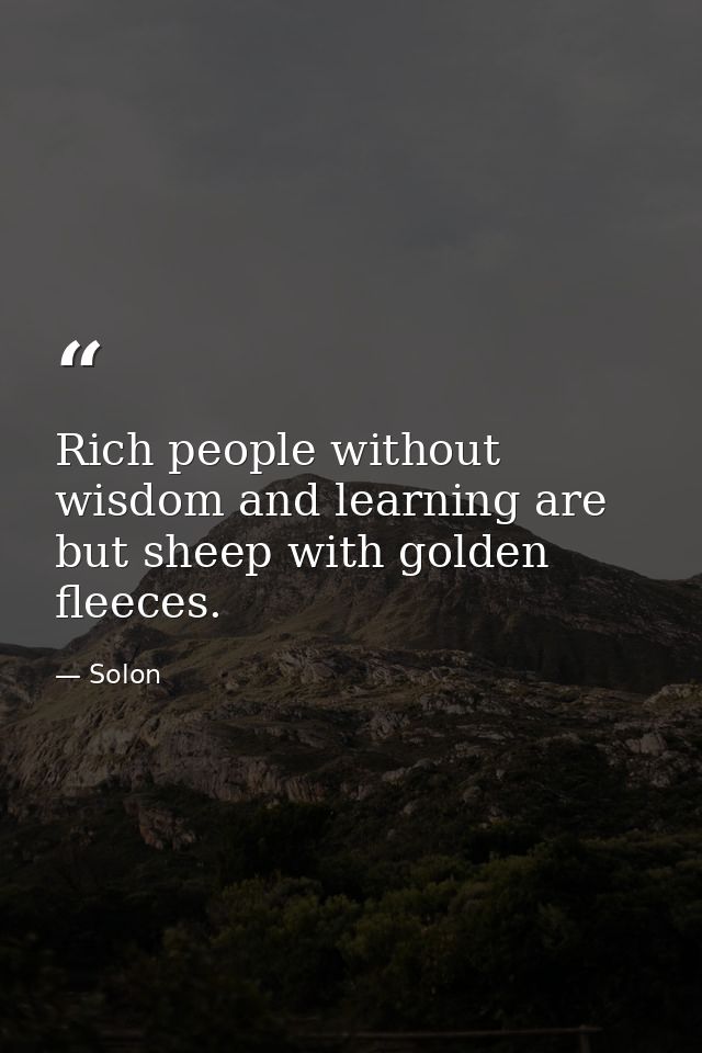 Rich people without wisdom and learning are but sheep with golden fleeces. — Solon