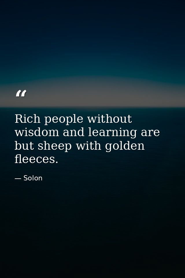 Rich people without wisdom and learning are but sheep with golden fleeces. — Solon