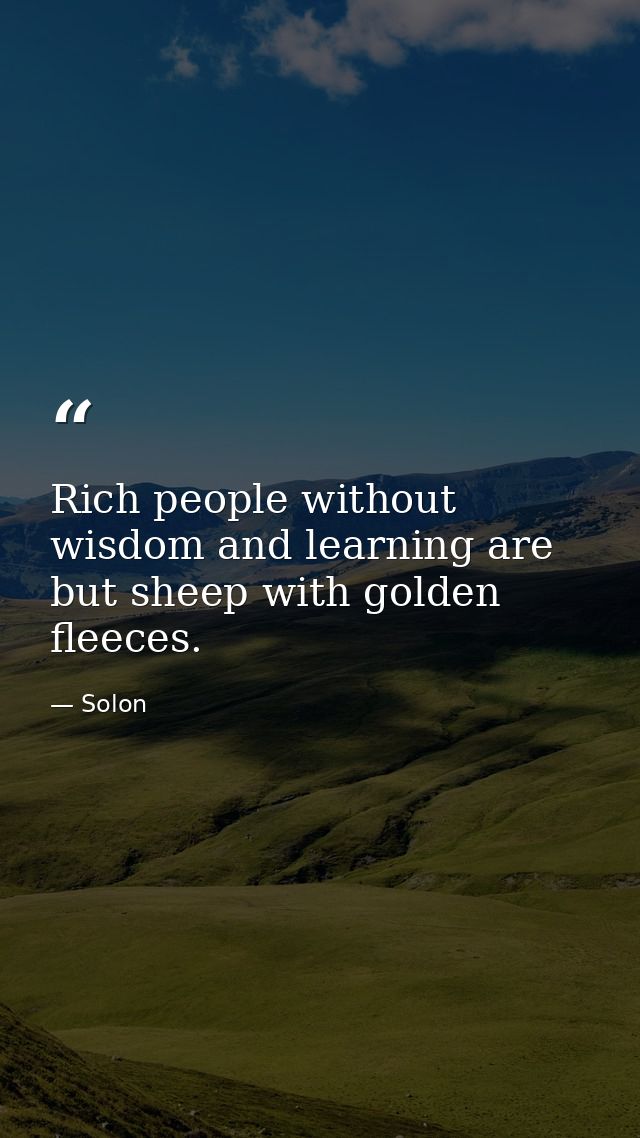 Rich people without wisdom and learning are but sheep with golden fleeces. — Solon