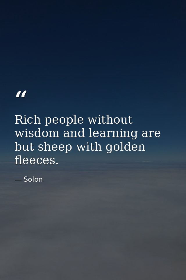 Rich people without wisdom and learning are but sheep with golden fleeces. — Solon