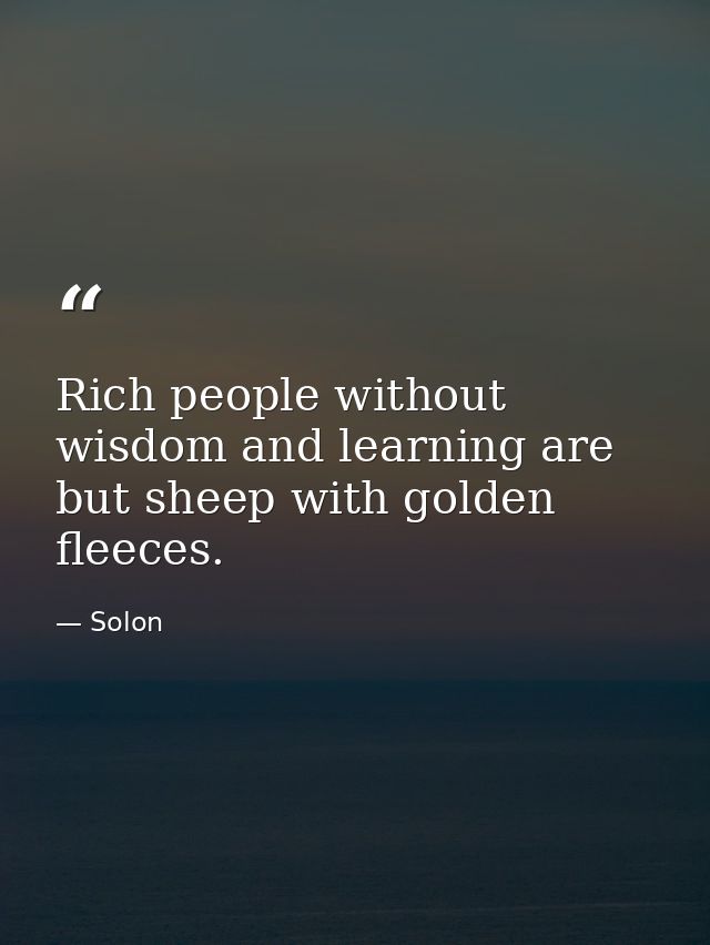 Rich people without wisdom and learning are but sheep with golden fleeces. — Solon