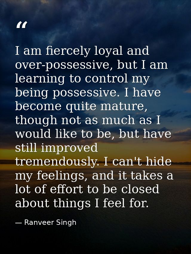 I am fiercely loyal and over-possessive, but I am learning to control my being possessive. I have become quite mature, t — Ranveer Singh
