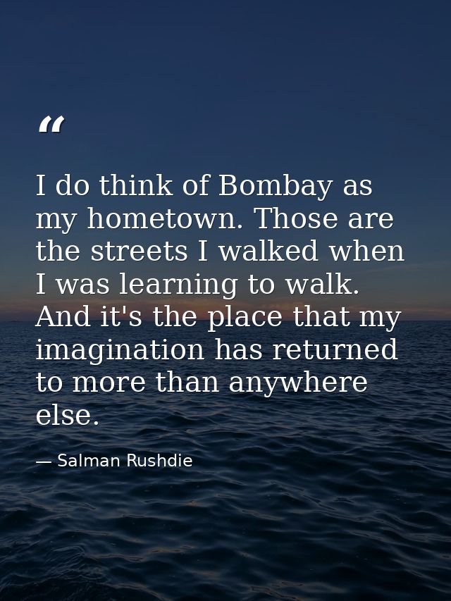 I do think of Bombay as my hometown. Those are the streets I walked when I was learning to walk. And it's the place that — Salman Rushdie