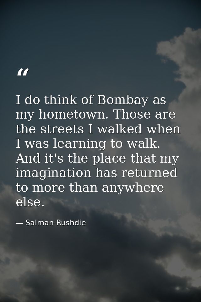 I do think of Bombay as my hometown. Those are the streets I walked when I was learning to walk. And it's the place that — Salman Rushdie