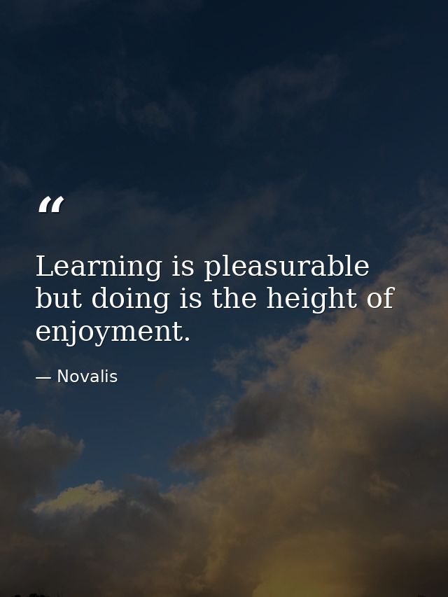 Learning is pleasurable but doing is the height of enjoyment. — Novalis