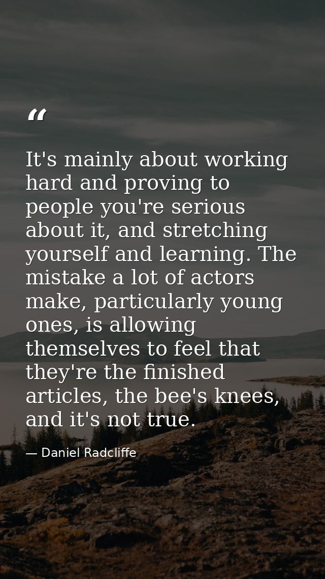 It's mainly about working hard and proving to people you're serious about it, and stretching yourself and learning. The  — Daniel Radcliffe