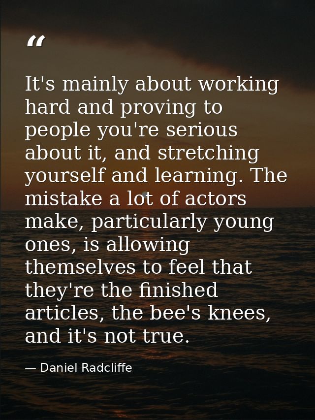 It's mainly about working hard and proving to people you're serious about it, and stretching yourself and learning. The  — Daniel Radcliffe