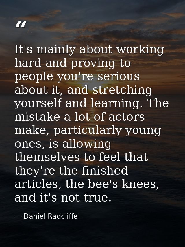 It's mainly about working hard and proving to people you're serious about it, and stretching yourself and learning. The  — Daniel Radcliffe