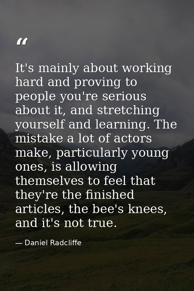 It's mainly about working hard and proving to people you're serious about it, and stretching yourself and learning. The  — Daniel Radcliffe