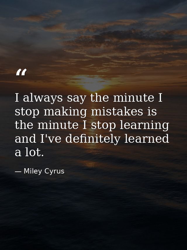 I always say the minute I stop making mistakes is the minute I stop learning and I've definitely learned a lot. — Miley Cyrus