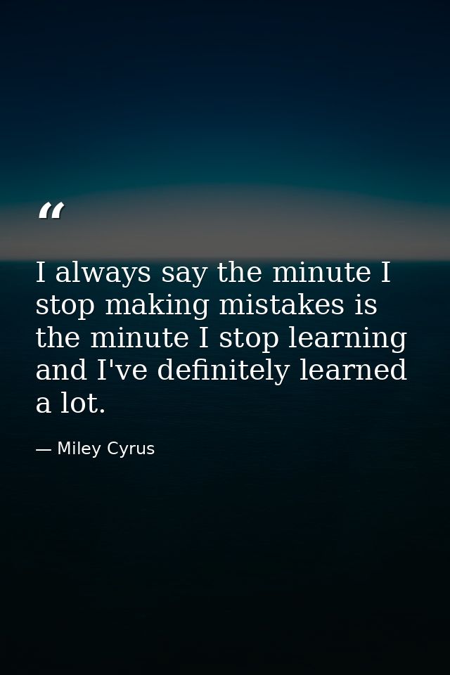 I always say the minute I stop making mistakes is the minute I stop learning and I've definitely learned a lot. — Miley Cyrus