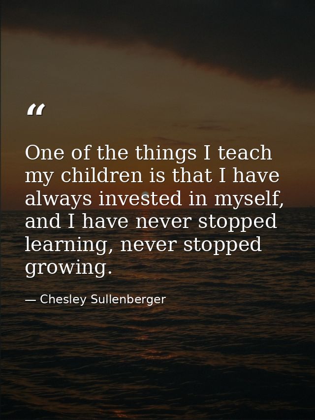 One of the things I teach my children is that I have always invested in myself, and I have never stopped learning, never — Chesley Sullenberger