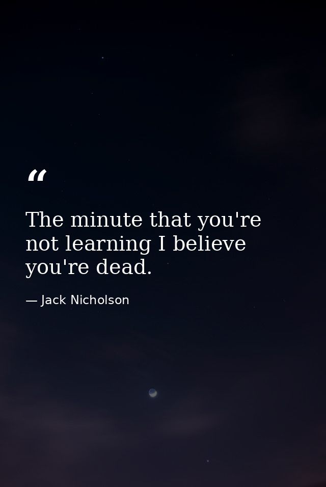 The minute that you're not learning I believe you're dead. — Jack Nicholson